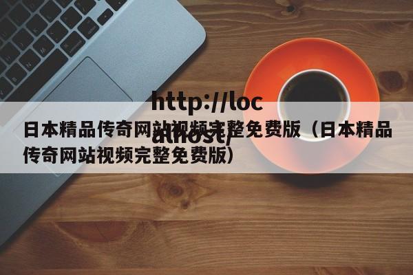 日本精品传奇网站视频完整免费版(日本精品传奇网站视频完整免费版)